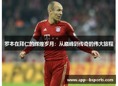 罗本在拜仁的辉煌岁月：从巅峰到传奇的伟大旅程