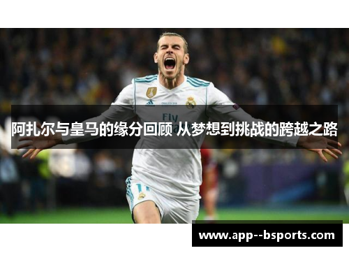 阿扎尔与皇马的缘分回顾 从梦想到挑战的跨越之路