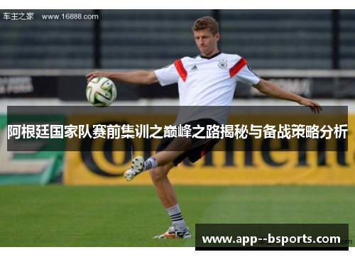 阿根廷国家队赛前集训之巅峰之路揭秘与备战策略分析 阿根廷国家队赛前集训之巅峰之路揭秘与备战策略分析