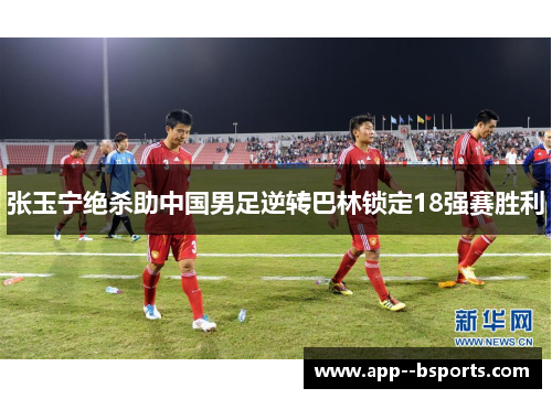 张玉宁绝杀助中国男足逆转巴林锁定18强赛胜利